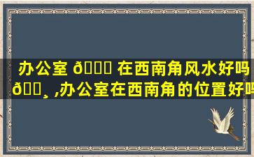 办公室 🐝 在西南角风水好吗 🕸 ,办公室在西南角的位置好吗